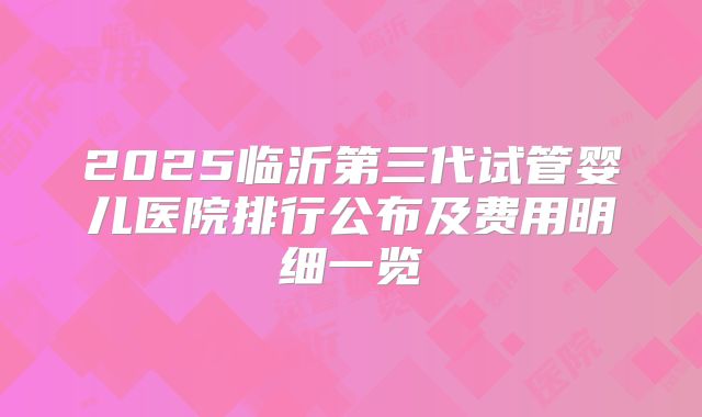 2025临沂第三代试管婴儿医院排行公布及费用明细一览