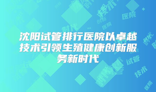 沈阳试管排行医院以卓越技术引领生殖健康创新服务新时代