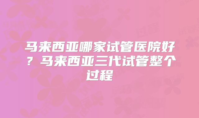 马来西亚哪家试管医院好?马来西亚三代试管整个过程