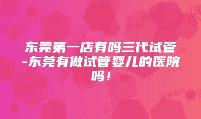 东莞第一店有吗三代试管-东莞有做试管婴儿的医院吗！
