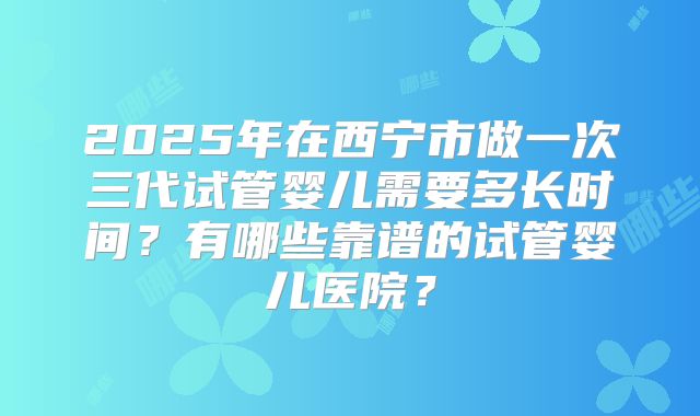 2025年在西宁市做一次三代试管婴儿需要多长时间？有哪些靠谱的试管婴儿医院？