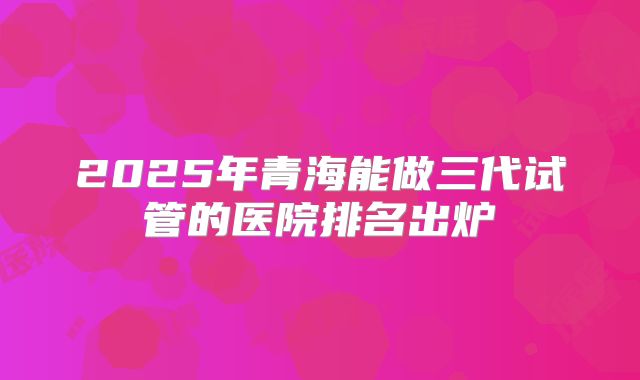 2025年青海能做三代试管的医院排名出炉