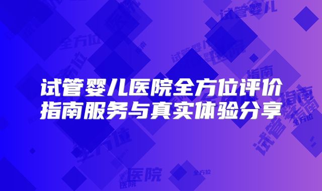 试管婴儿医院全方位评价指南服务与真实体验分享
