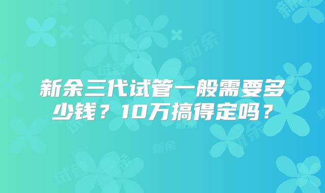 新余三代试管一般需要多少钱？10万搞得定吗？