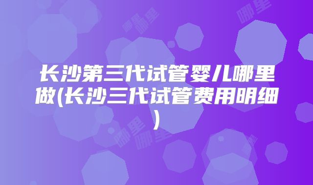 长沙第三代试管婴儿哪里做(长沙三代试管费用明细)