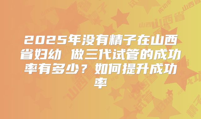 2025年没有精子在山西省妇幼 做三代试管的成功率有多少?如何提升成功率