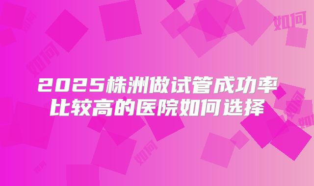 2025株洲做试管成功率比较高的医院如何选择