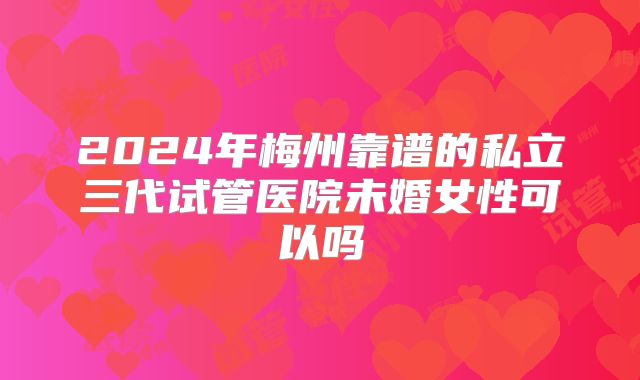 2024年梅州靠谱的私立三代试管医院未婚女性可以吗