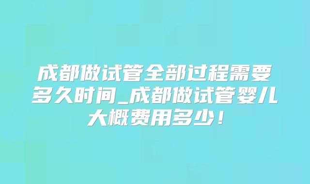 成都做试管全部过程需要多久时间_成都做试管婴儿大概费用多少！