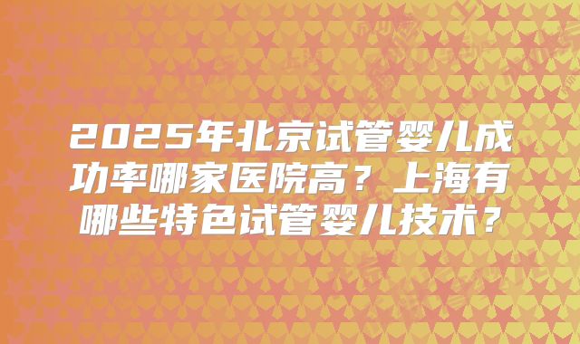 2025年北京试管婴儿成功率哪家医院高?上海有哪些特色试管婴儿技术?