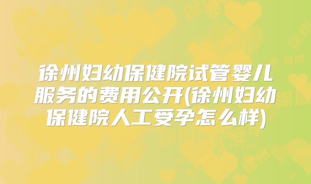 徐州妇幼保健院试管婴儿服务的费用公开(徐州妇幼保健院人工受孕怎么样)