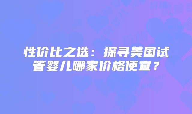 性价比之选:探寻美国试管婴儿哪家价格便宜?