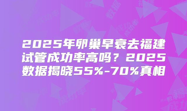 2025年卵巢早衰去福建试管成功率高吗？2025数据揭晓55%-70%真相