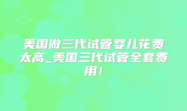 美国做三代试管婴儿花费太高_美国三代试管全套费用！