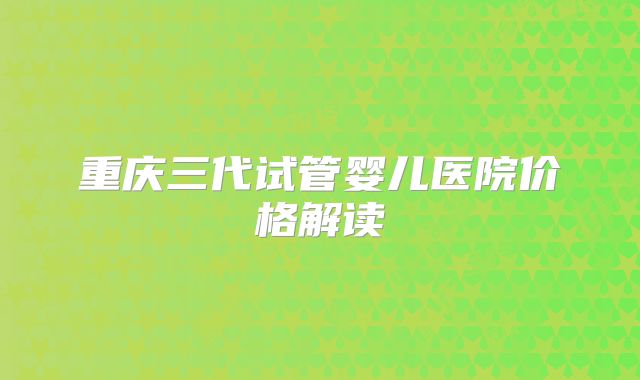 重庆三代试管婴儿医院价格解读