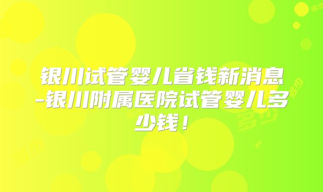 银川试管婴儿省钱新消息-银川附属医院试管婴儿多少钱！