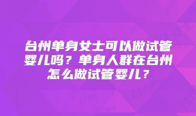 台州单身女士可以做试管婴儿吗？单身人群在台州怎么做试管婴儿？