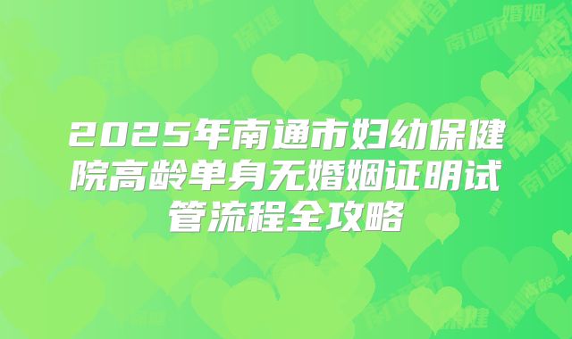 2025年南通市妇幼保健院高龄单身无婚姻证明试管流程全攻略