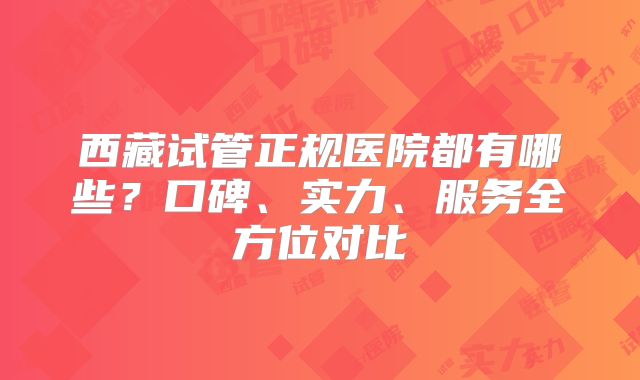 西藏试管正规医院都有哪些？口碑、实力、服务全方位对比