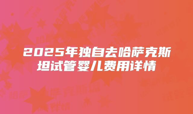 2025年独自去哈萨克斯坦试管婴儿费用详情