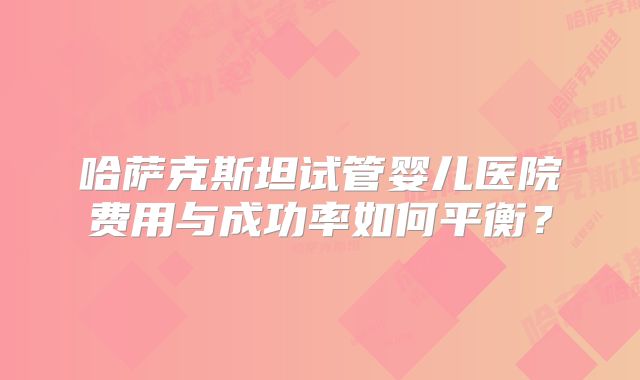 哈萨克斯坦试管婴儿医院费用与成功率如何平衡？
