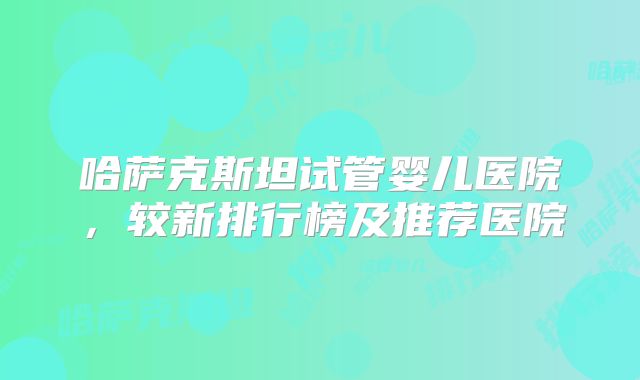 哈萨克斯坦试管婴儿医院，较新排行榜及推荐医院
