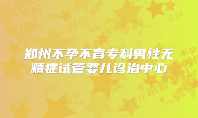 郑州不孕不育专科男性无精症试管婴儿诊治中心