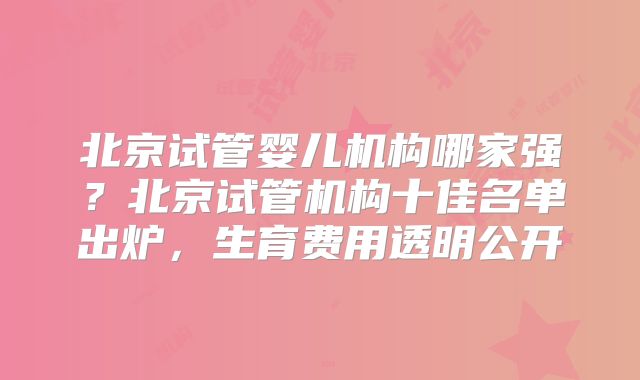 北京试管婴儿机构哪家强？北京试管机构十佳名单出炉，生育费用透明公开