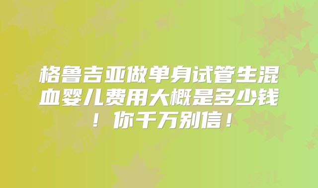 格鲁吉亚做单身试管生混血婴儿费用大概是多少钱！你千万别信！