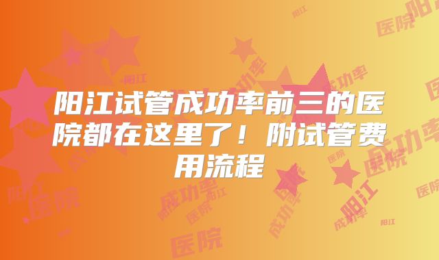 阳江试管成功率前三的医院都在这里了！附试管费用流程