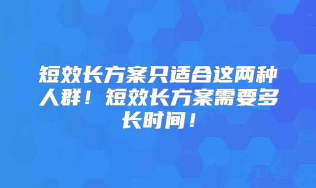 短效长方案只适合这两种人群!短效长方案需要多长时间!