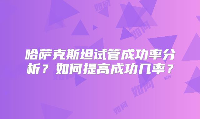 哈萨克斯坦试管成功率分析？如何提高成功几率？