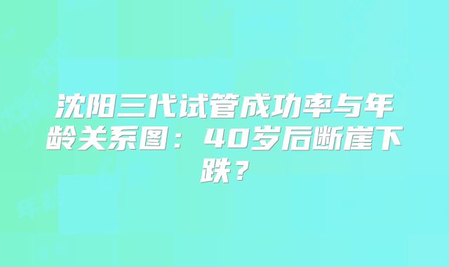 沈阳三代试管成功率与年龄关系图:40岁后断崖下跌?