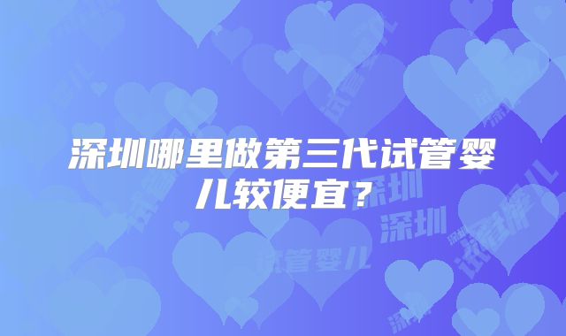 深圳哪里做第三代试管婴儿较便宜？