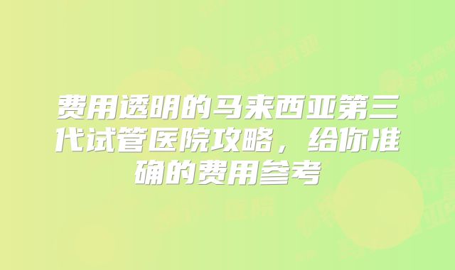 费用透明的马来西亚第三代试管医院攻略，给你准确的费用参考