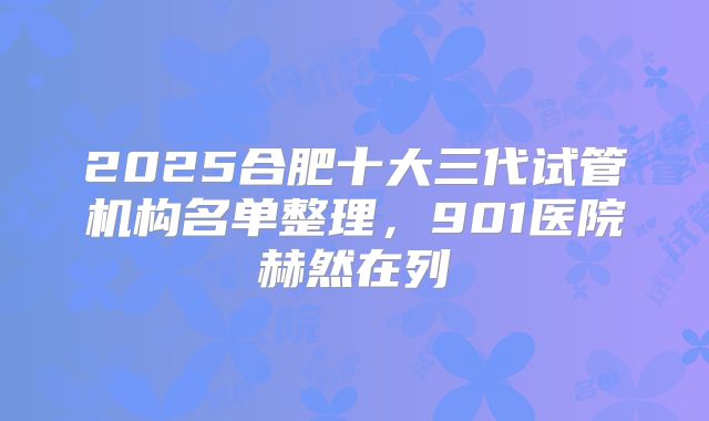 2025合肥十大三代试管机构名单整理，901医院赫然在列