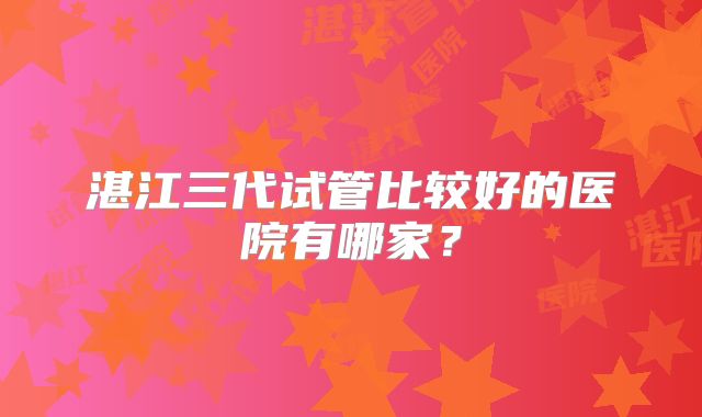 湛江三代试管比较好的医院有哪家？