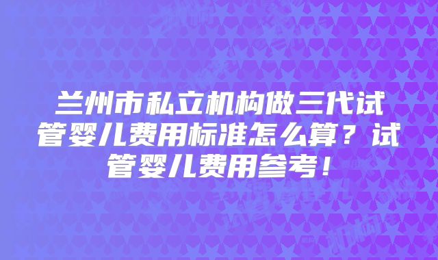 兰州市私立机构做三代试管婴儿费用标准怎么算?试管婴儿费用参考!