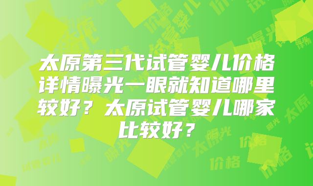 太原第三代试管婴儿价格详情曝光一眼就知道哪里较好?太原试管婴儿哪家比较好?