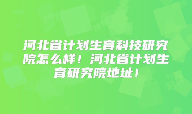 河北省计划生育科技研究院怎么样!河北省计划生育研究院地址!