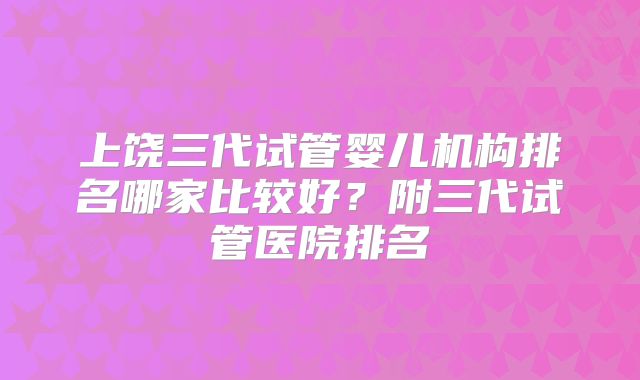 上饶三代试管婴儿机构排名哪家比较好?附三代试管医院排名