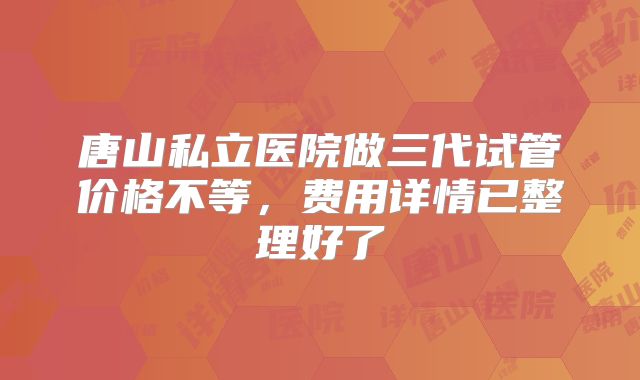 唐山私立医院做三代试管价格不等，费用详情已整理好了
