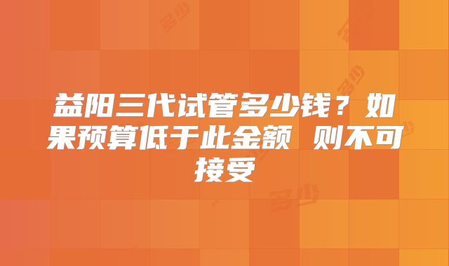 益阳三代试管多少钱？如果预算低于此金额 则不可接受