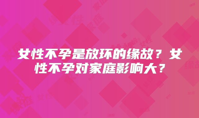 女性不孕是放环的缘故？女性不孕对家庭影响大？