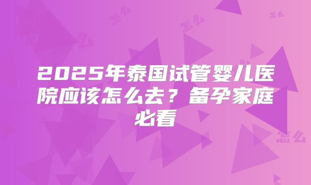2025年泰国试管婴儿医院应该怎么去?备孕家庭必看
