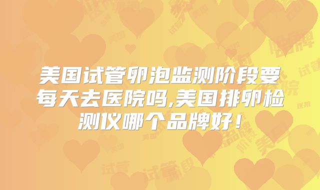 美国试管卵泡监测阶段要每天去医院吗,美国排卵检测仪哪个品牌好！