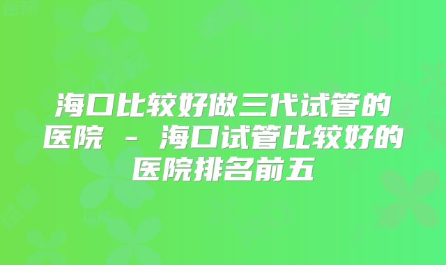 海口比较好做三代试管的医院 - 海口试管比较好的医院排名前五