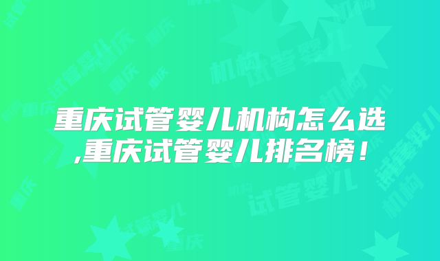 重庆试管婴儿机构怎么选,重庆试管婴儿排名榜！