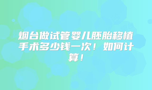 烟台做试管婴儿胚胎移植手术多少钱一次!如何计算!