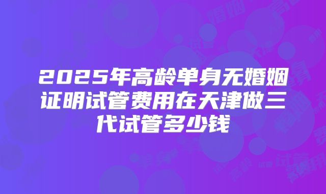 2025年高龄单身无婚姻证明试管费用在天津做三代试管多少钱